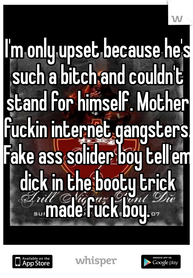 I'm only upset because he's such a bitch and couldn't stand for himself. Mother fuckin internet gangsters. Fake ass solider boy tell'em dick in the booty trick made fuck boy. 