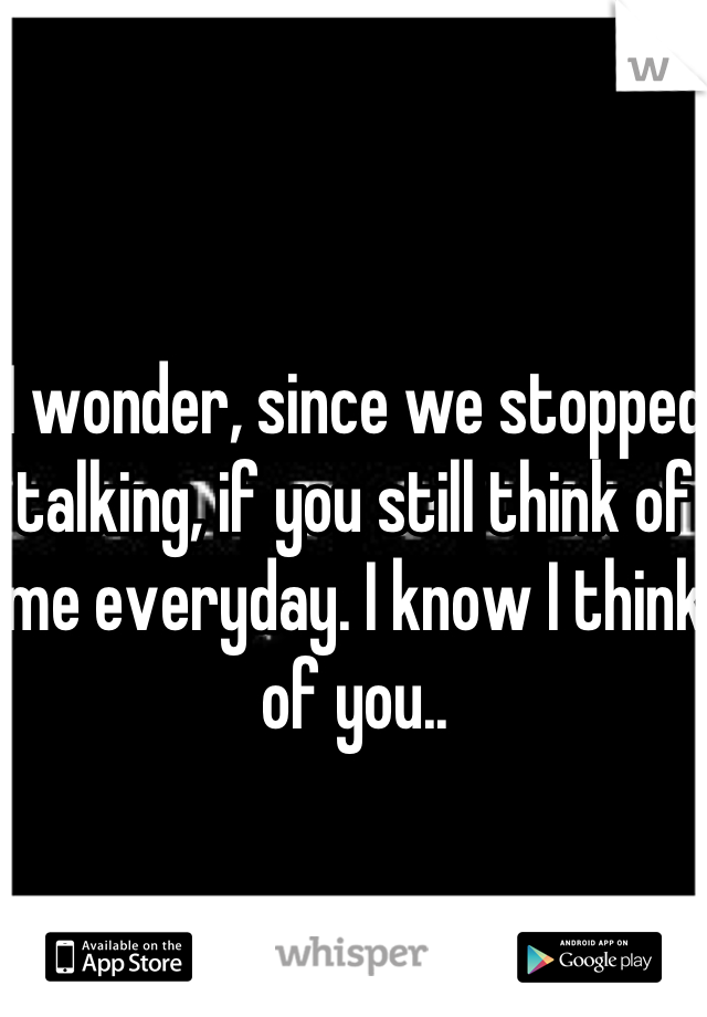 I wonder, since we stopped talking, if you still think of me everyday. I know I think of you..