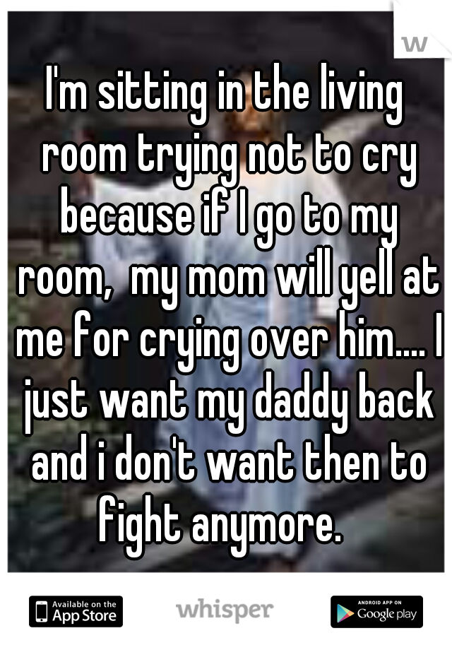 I'm sitting in the living room trying not to cry because if I go to my room,  my mom will yell at me for crying over him.... I just want my daddy back and i don't want then to fight anymore.  