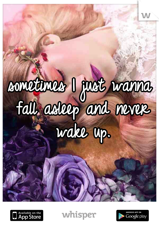 sometimes I just wanna fall asleep and never wake up.