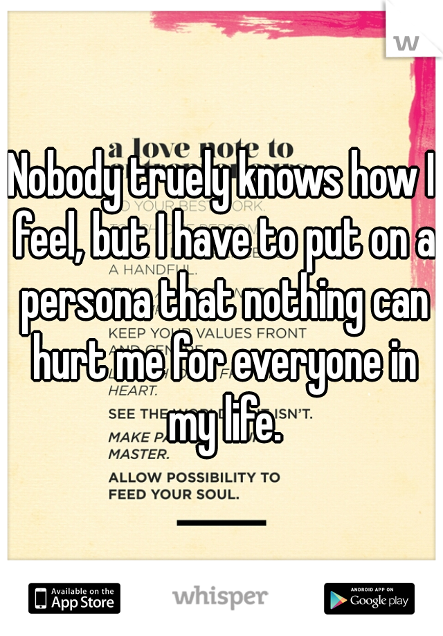 Nobody truely knows how I feel, but I have to put on a persona that nothing can hurt me for everyone in my life.