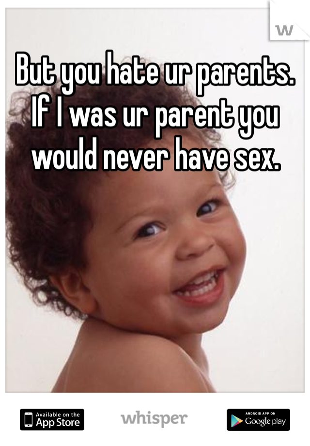But you hate ur parents. If I was ur parent you would never have sex.
