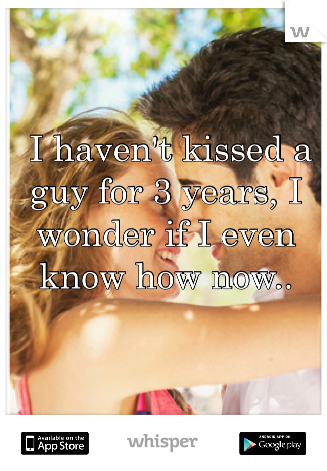  I haven't kissed a guy for 3 years, I wonder if I even know how now..