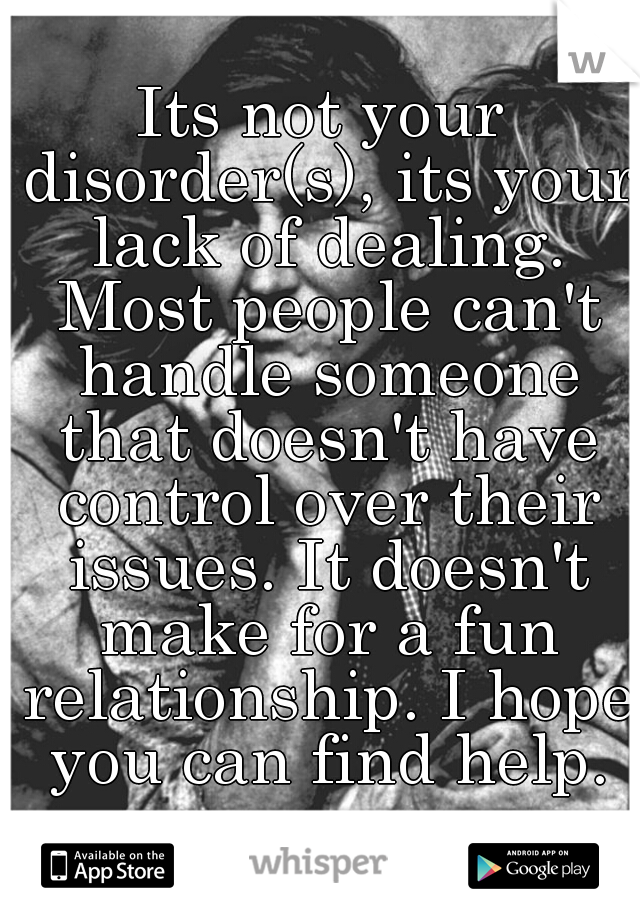 Its not your disorder(s), its your lack of dealing. Most people can't handle someone that doesn't have control over their issues. It doesn't make for a fun relationship. I hope you can find help.