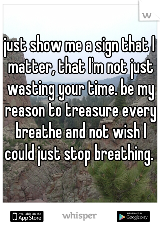 just show me a sign that I matter, that I'm not just wasting your time. be my reason to treasure every breathe and not wish I could just stop breathing. 