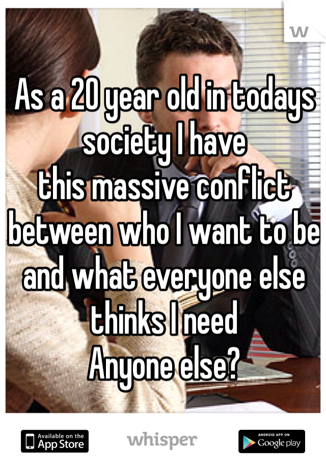 As a 20 year old in todays society I have 
this massive conflict 
between who I want to be and what everyone else thinks I need
Anyone else?