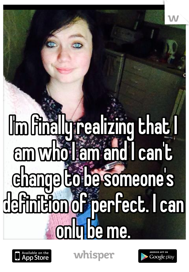 I'm finally realizing that I am who I am and I can't change to be someone's definition of perfect. I can only be me.