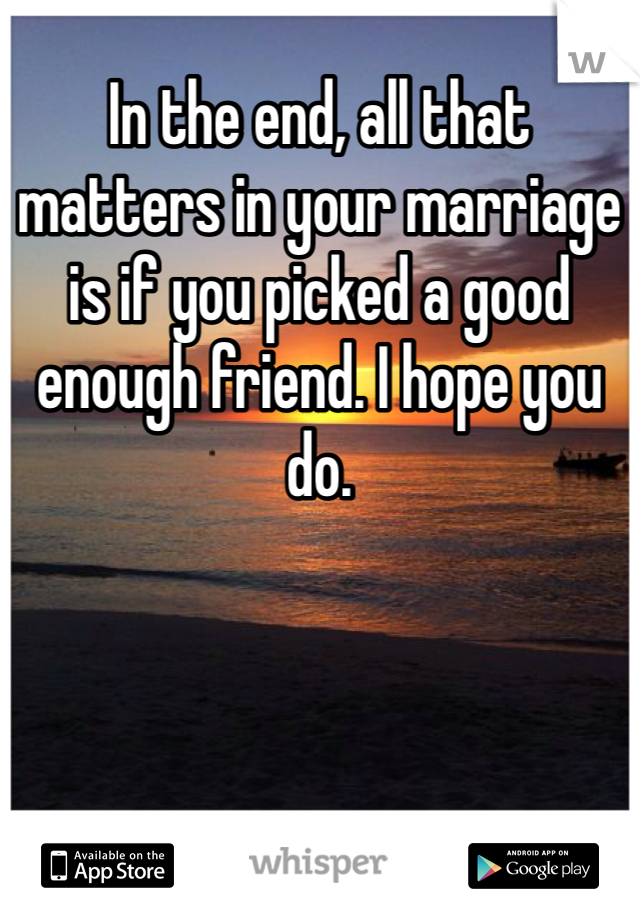 In the end, all that matters in your marriage is if you picked a good enough friend. I hope you do. 