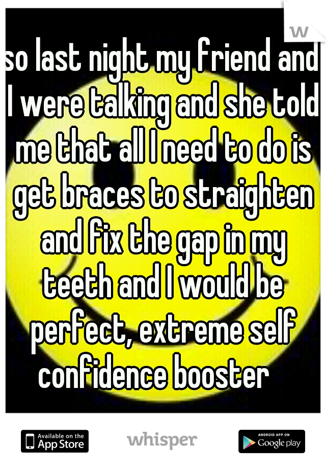 so last night my friend and I were talking and she told me that all I need to do is get braces to straighten and fix the gap in my teeth and I would be perfect, extreme self confidence booster   