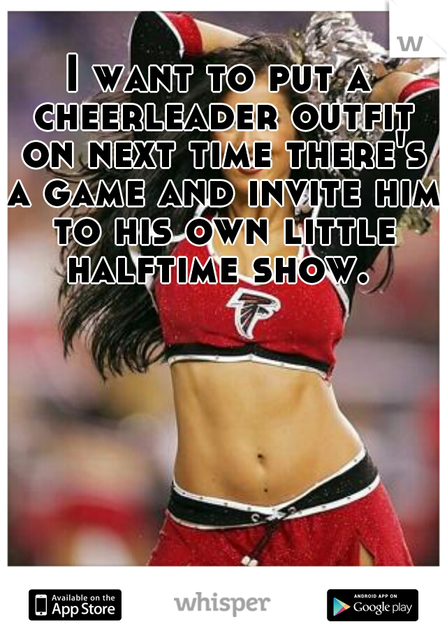 I want to put a cheerleader outfit on next time there's a game and invite him to his own little halftime show. 