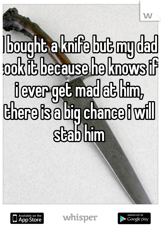 I bought a knife but my dad took it because he knows if i ever get mad at him, there is a big chance i will stab him 