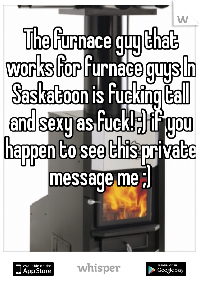 The furnace guy that works for furnace guys In Saskatoon is fucking tall and sexy as fuck! ;) if you happen to see this private message me ;) 