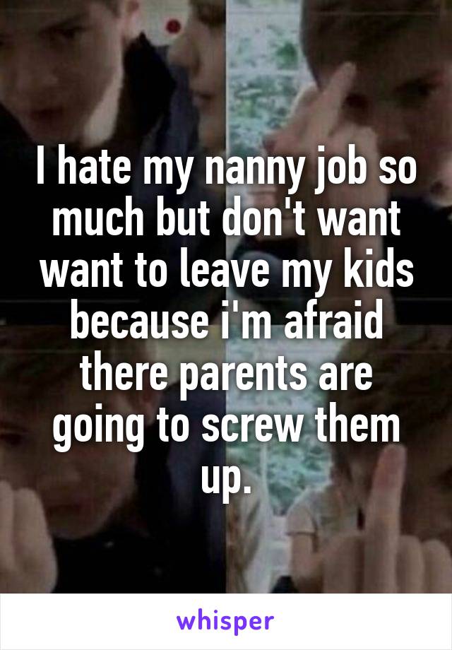 I hate my nanny job so much but don't want want to leave my kids because i'm afraid there parents are going to screw them up.