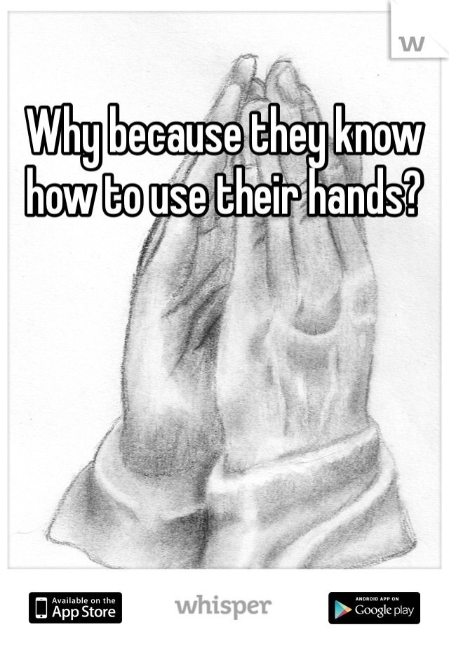 Why because they know how to use their hands? 