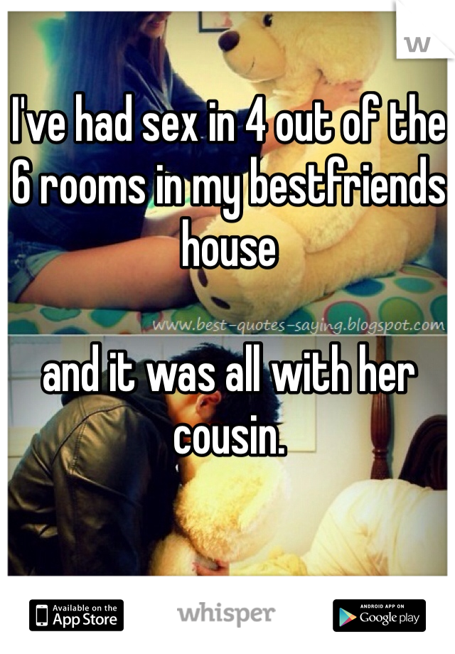 I've had sex in 4 out of the 6 rooms in my bestfriends house 

and it was all with her cousin. 