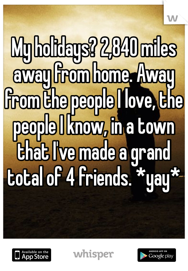 My holidays? 2,840 miles away from home. Away from the people I love, the people I know, in a town that I've made a grand total of 4 friends. *yay*