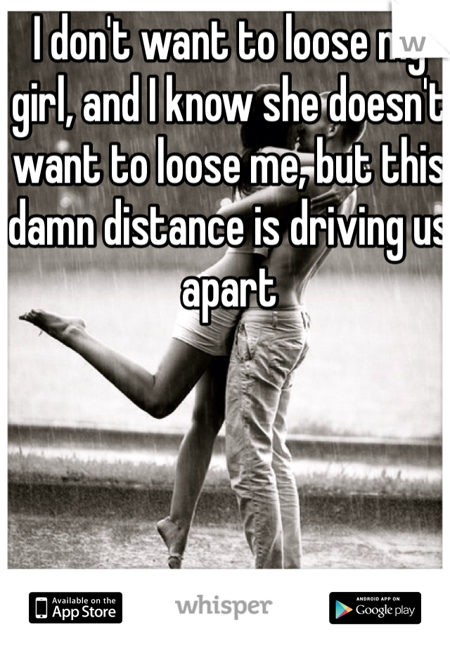 I don't want to loose my girl, and I know she doesn't want to loose me, but this damn distance is driving us apart