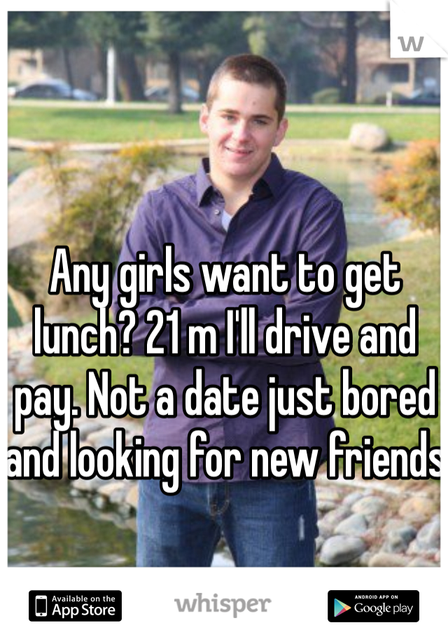 Any girls want to get lunch? 21 m I'll drive and pay. Not a date just bored and looking for new friends