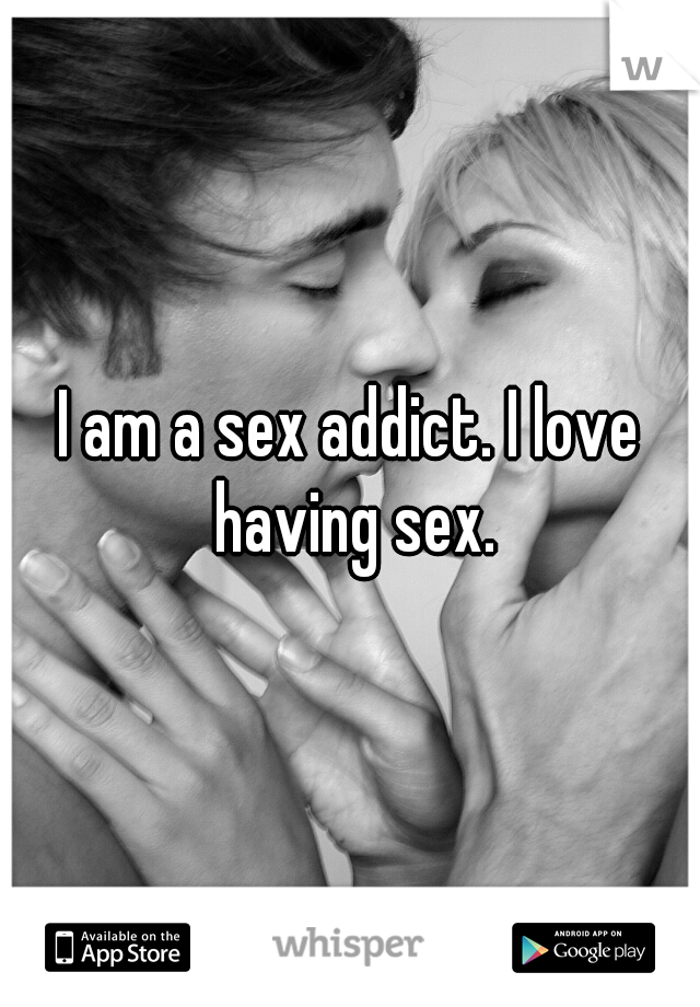 I am a sex addict. I love having sex.