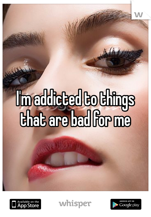 I'm addicted to things that are bad for me