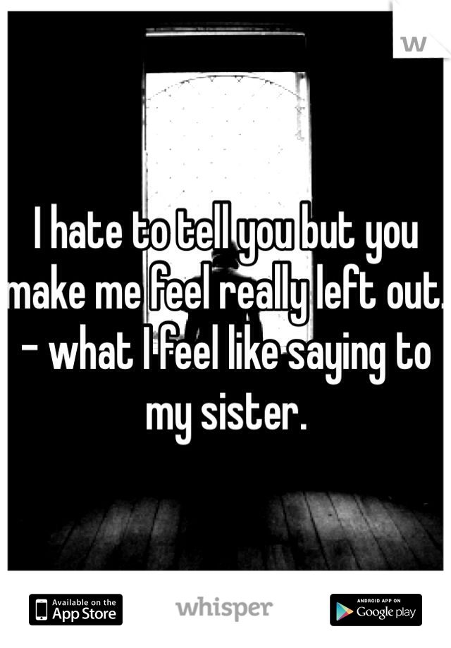 I hate to tell you but you make me feel really left out. - what I feel like saying to my sister.