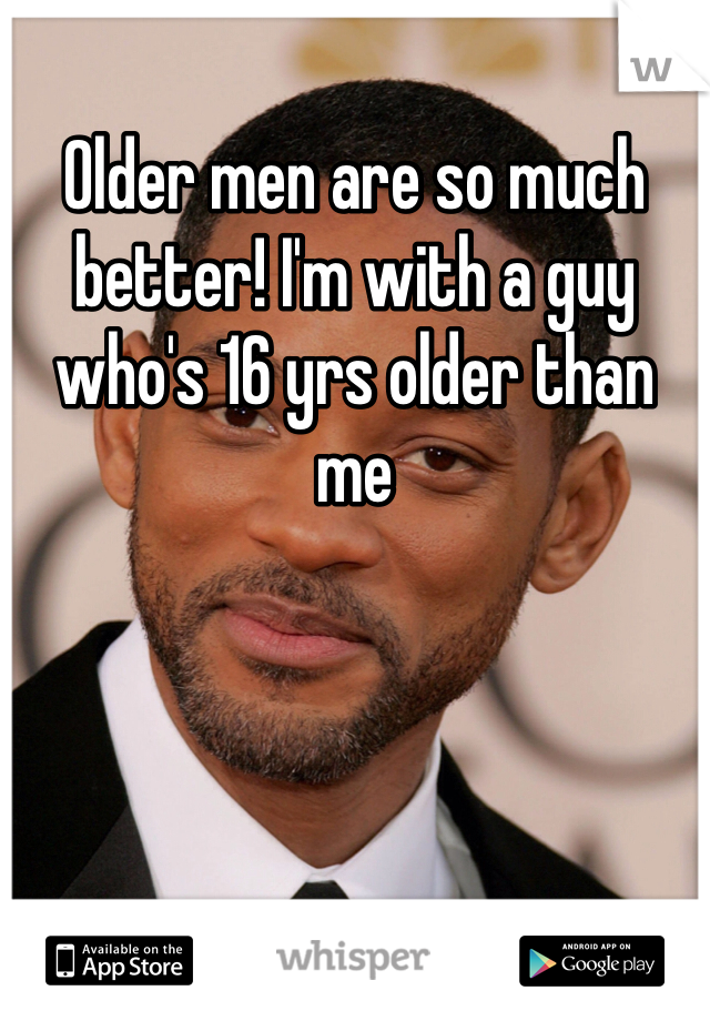 Older men are so much better! I'm with a guy who's 16 yrs older than me