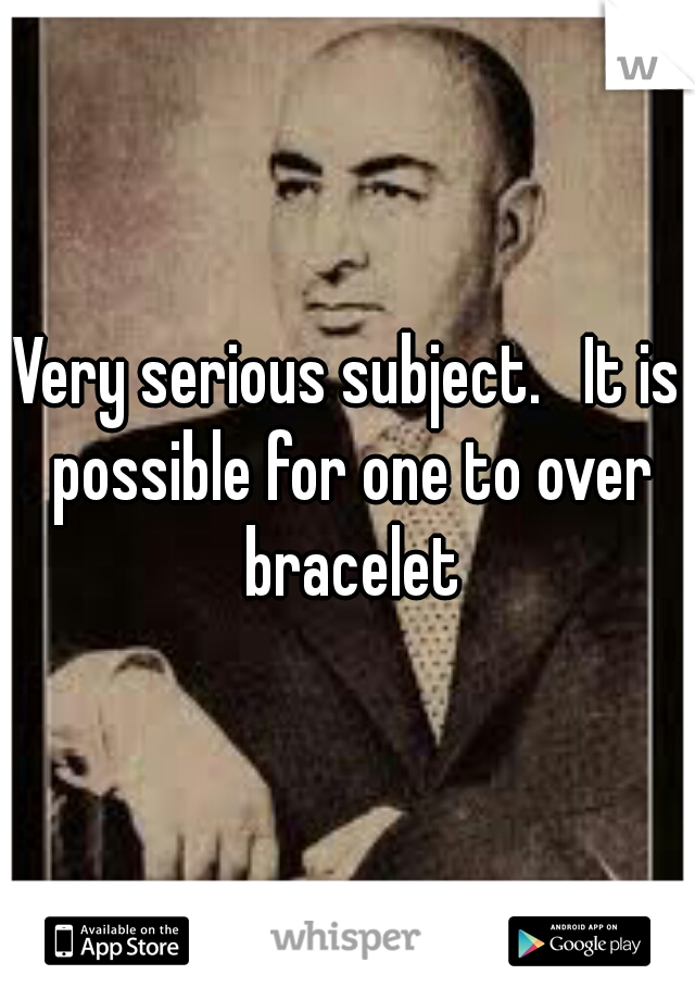 Very serious subject.   It is possible for one to over bracelet