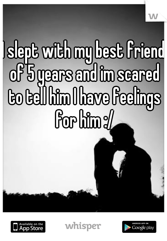 I slept with my best friend of 5 years and im scared to tell him I have feelings for him :/