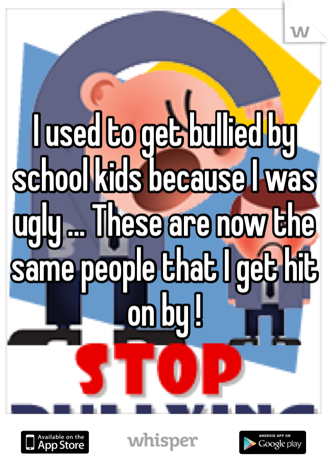 I used to get bullied by school kids because I was ugly ... These are now the same people that I get hit on by !