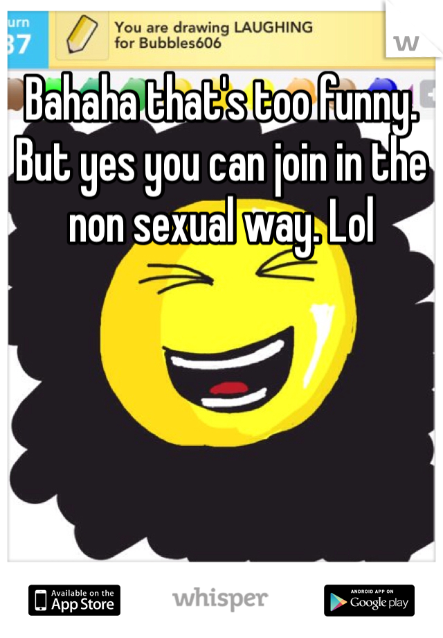 Bahaha that's too funny.  But yes you can join in the non sexual way. Lol 