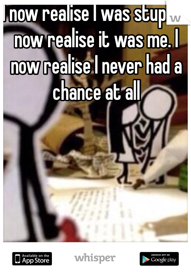 I now realise I was stupid. I now realise it was me. I now realise I never had a chance at all 