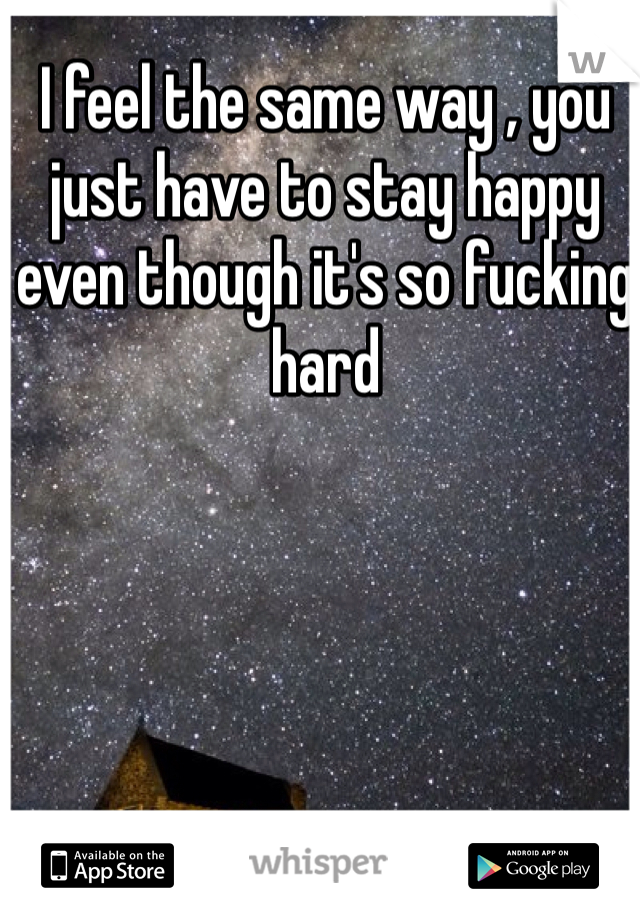 I feel the same way , you just have to stay happy even though it's so fucking hard