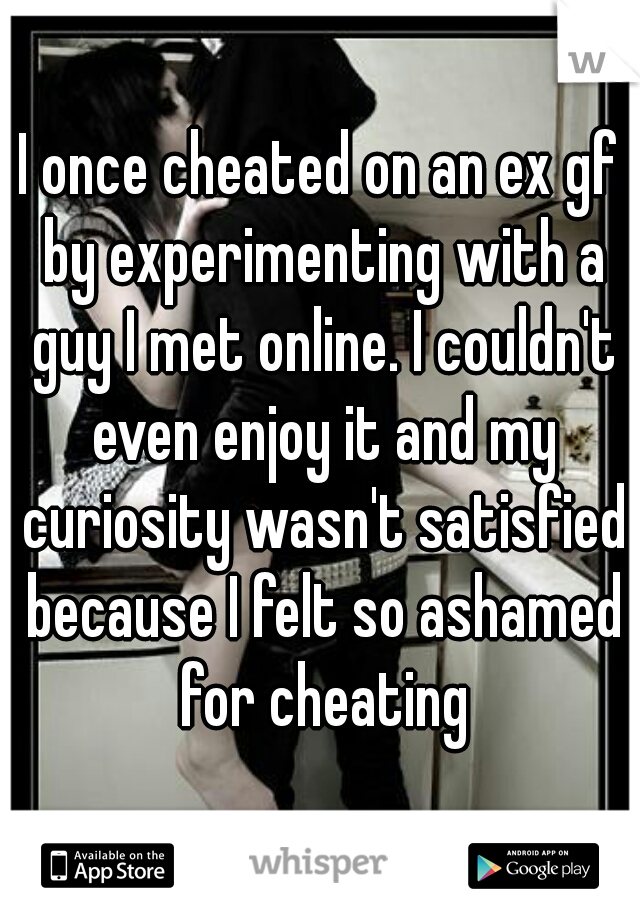 I once cheated on an ex gf by experimenting with a guy I met online. I couldn't even enjoy it and my curiosity wasn't satisfied because I felt so ashamed for cheating