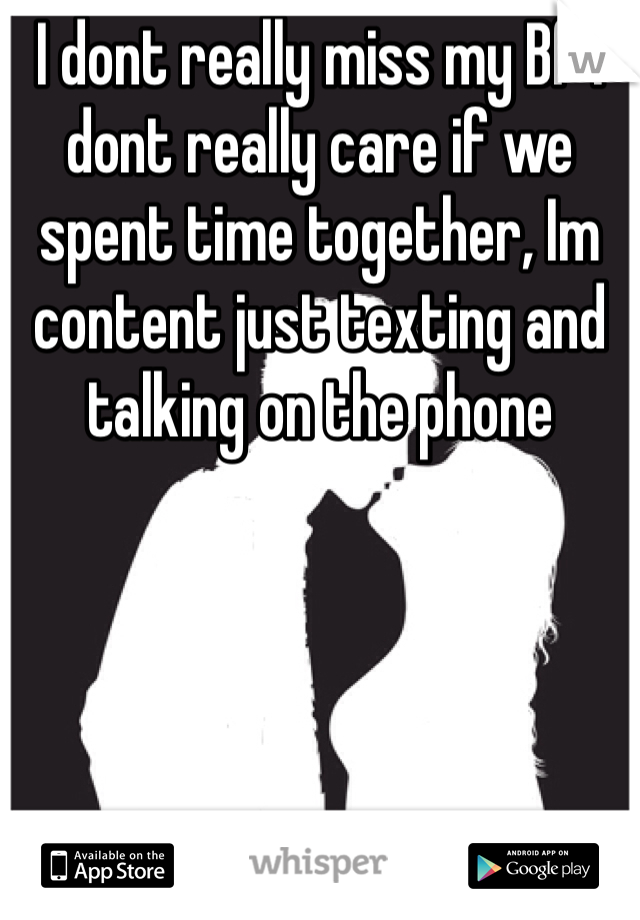 I dont really miss my Bf I dont really care if we spent time together, Im content just texting and talking on the phone 