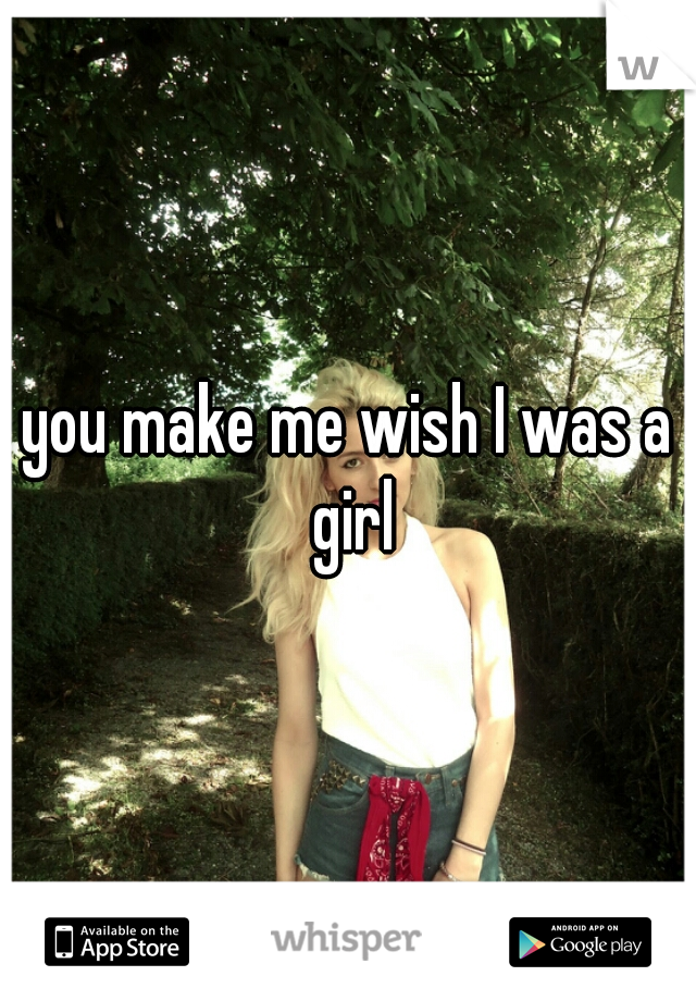 you make me wish I was a girl