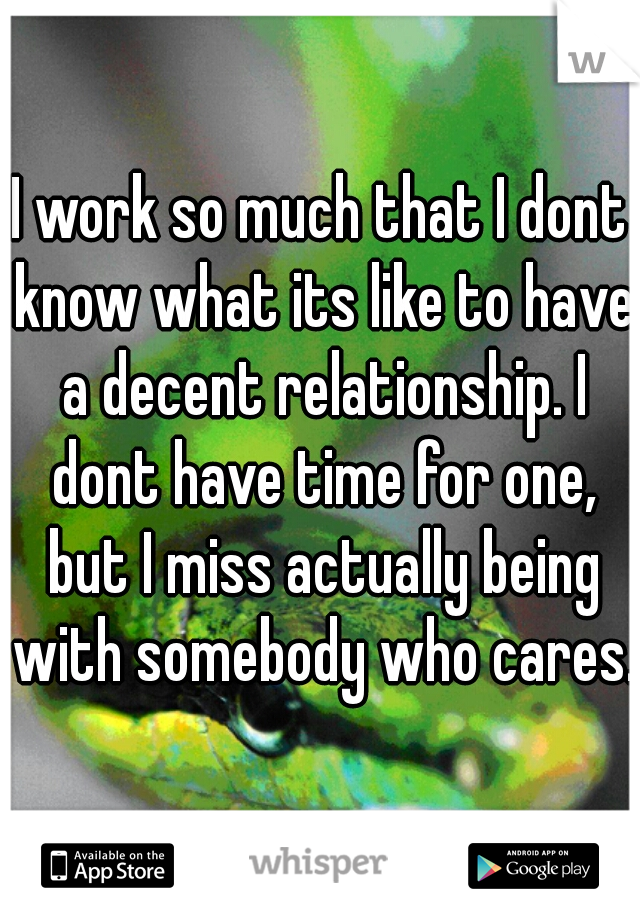 I work so much that I dont know what its like to have a decent relationship. I dont have time for one, but I miss actually being with somebody who cares.