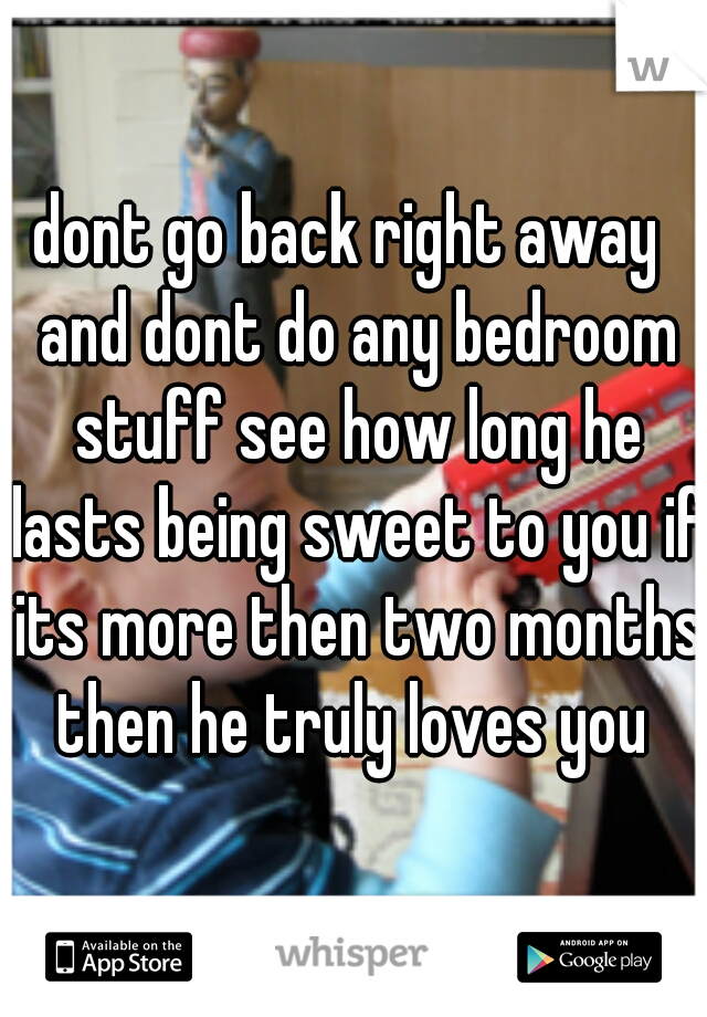 dont go back right away  and dont do any bedroom stuff see how long he lasts being sweet to you if its more then two months then he truly loves you 