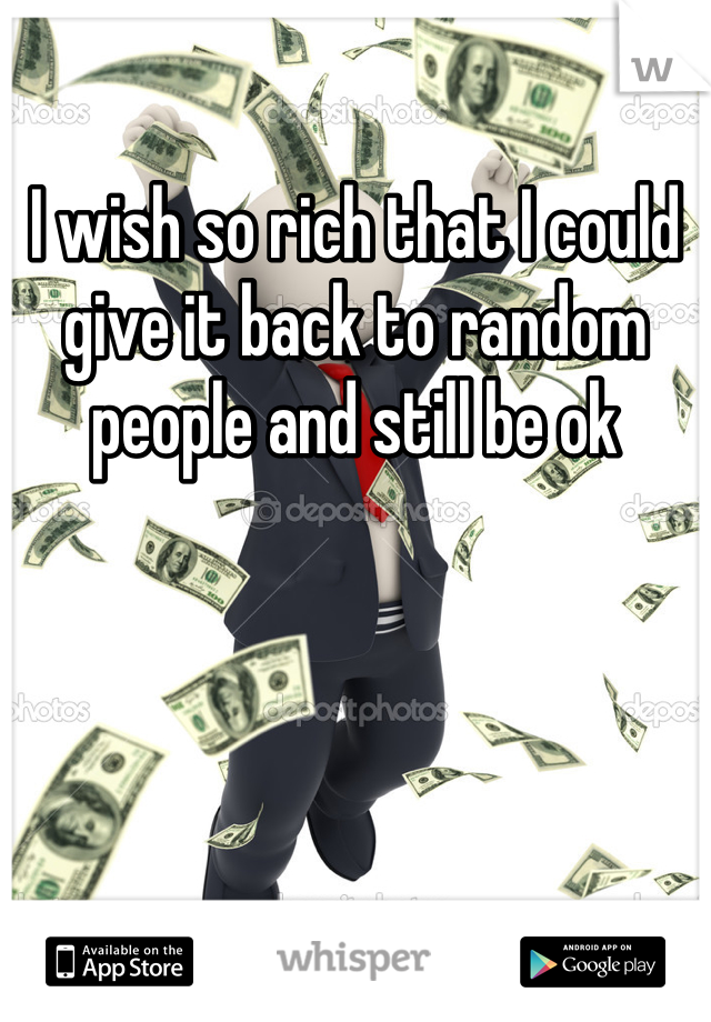 I wish so rich that I could give it back to random people and still be ok