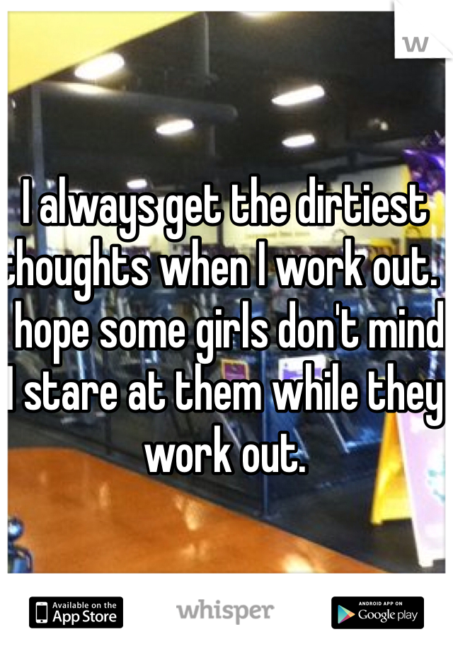 I always get the dirtiest thoughts when I work out.  I hope some girls don't mind I stare at them while they work out.