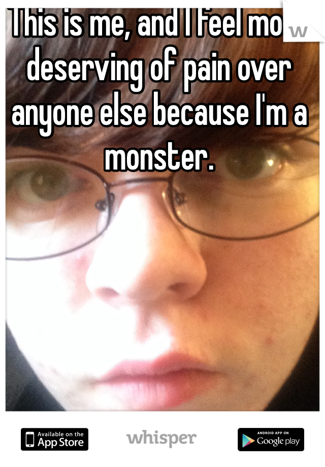 This is me, and I feel most deserving of pain over anyone else because I'm a monster.