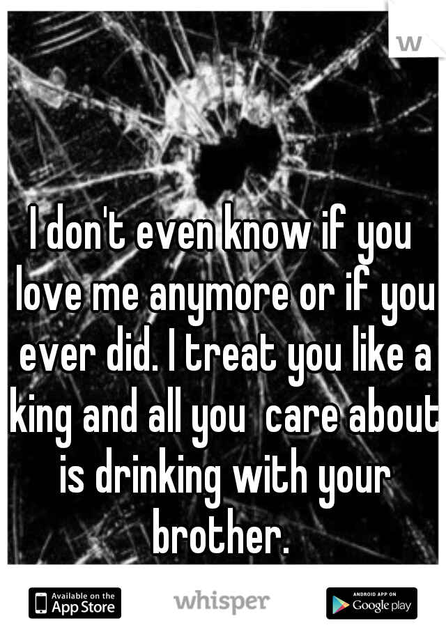 I don't even know if you love me anymore or if you ever did. I treat you like a king and all you  care about is drinking with your brother. 
