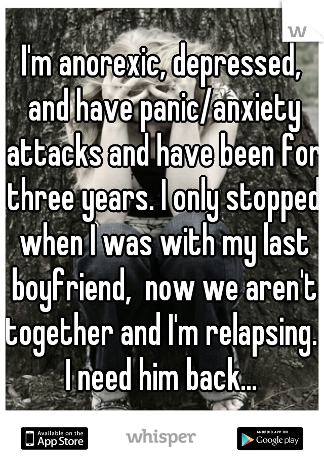 I'm anorexic, depressed, and have panic/anxiety attacks and have been for three years. I only stopped when I was with my last boyfriend,  now we aren't together and I'm relapsing.  I need him back... 