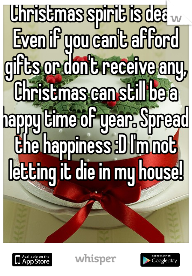 Christmas spirit is dead. Even if you can't afford gifts or don't receive any, Christmas can still be a happy time of year. Spread the happiness :D I'm not letting it die in my house!