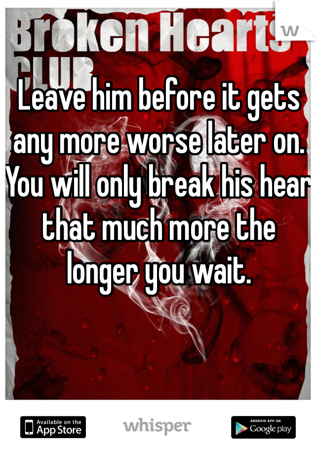 Leave him before it gets any more worse later on. You will only break his hear that much more the longer you wait.