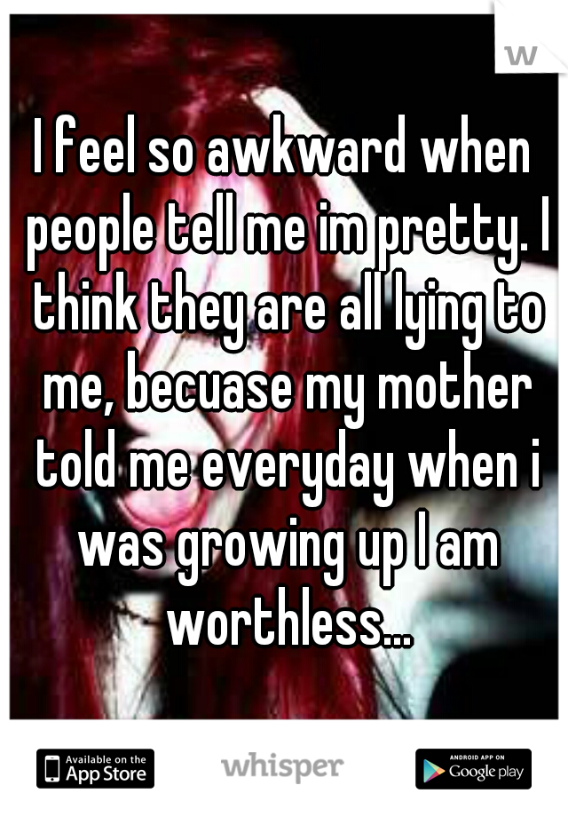 I feel so awkward when people tell me im pretty. I think they are all lying to me, becuase my mother told me everyday when i was growing up I am worthless...