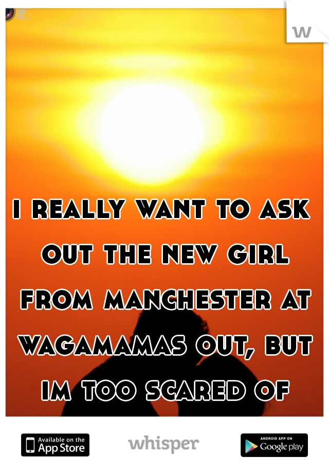 i really want to ask out the new girl from manchester at wagamamas out, but im too scared of rejection