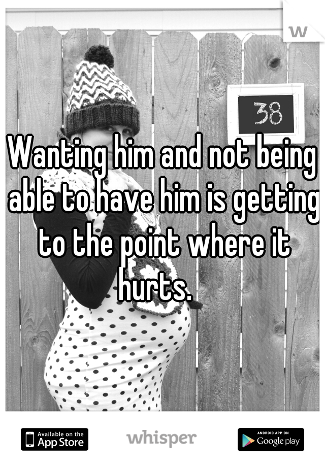 Wanting him and not being able to have him is getting to the point where it hurts.   