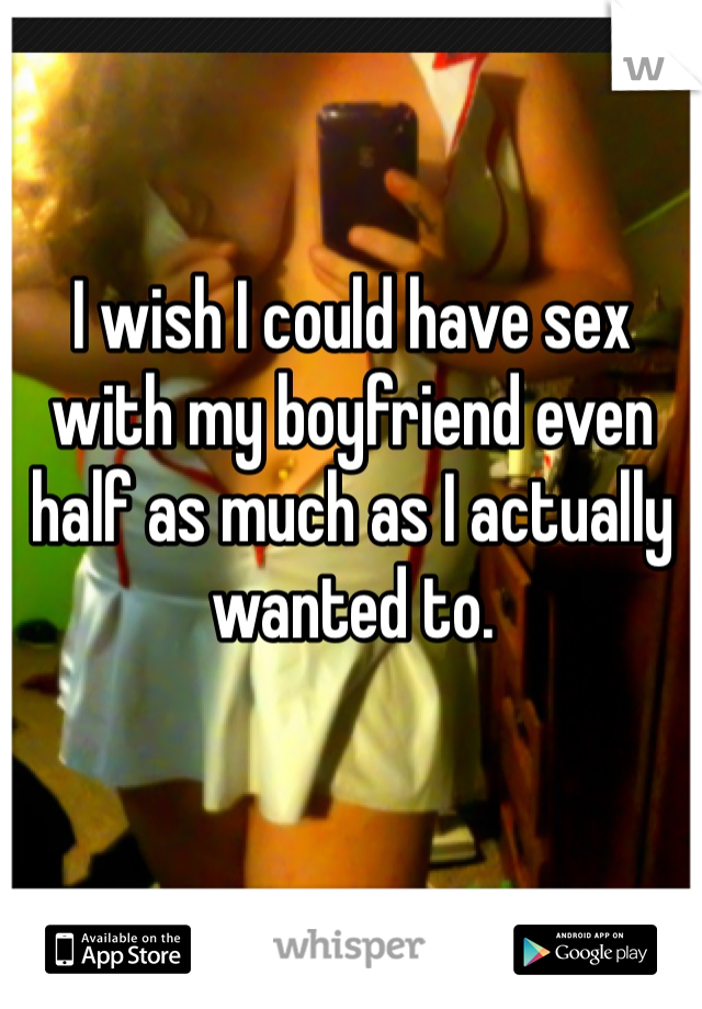 I wish I could have sex with my boyfriend even half as much as I actually wanted to. 