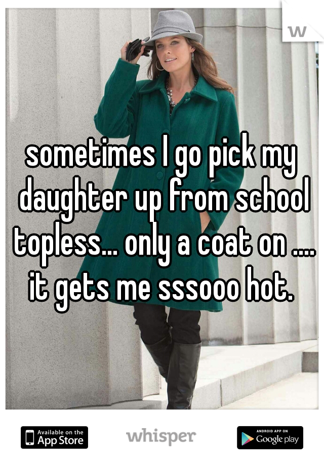 sometimes I go pick my daughter up from school topless... only a coat on .... it gets me sssooo hot. 