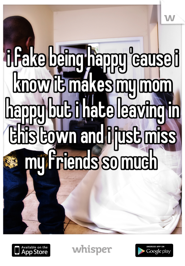 i fake being happy 'cause i know it makes my mom happy but i hate leaving in this town and i just miss my friends so much 